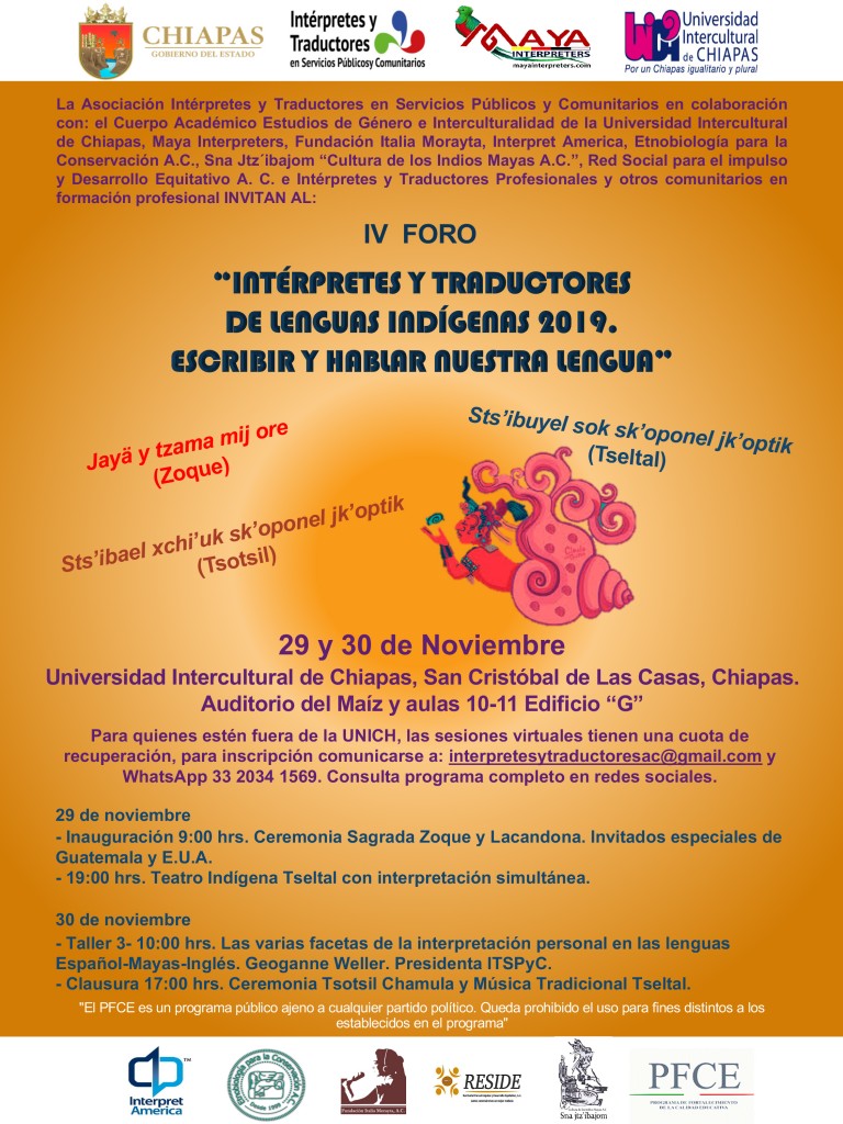 “IV Foro Intérpretes y traductores de Lenguas Indígenas 2019. Escribir y hablar nuestra lengua”  29 y 30 Noviembre Invitan la Asociación de Intérpretes y Traductores en Servicio Público y Comunitarios en colaboración con: el Cuerpo Académico Estudios de Género e Interculturalidad de la Universidad Intercultural de Chiapas, Maya Interpreters, Fundación Italia Morayta, Interpret America, Etnobiología para la Conservación A. C. Sna Jtz´ibajom, Culturas de los Indios Mayas A. C., Red Social para el impulso y Desarrollo Equitativo A. C. e Intérpretes y Traductores Profesionales y otros comunitarios en formación profesional. 