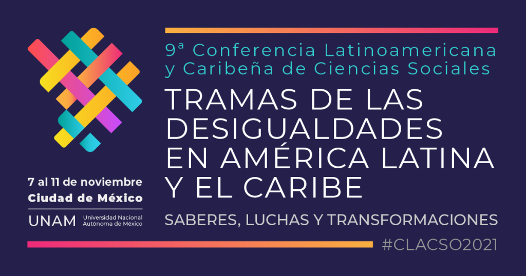 9ª CONFERENCIA LATINOAMERICANA Y CARIBEÑA DE CIENCIAS SOCIALES. TRAMAS DE LAS DESIGUALDADES EN AMÉRICA LATINA Y EL CARIBE. SABERES, LUCHAS Y TRANSFORMACIONES, A REALIZARSE DEL 7 AL 11 DE NOVIEMBRE DE 2021 EN LA UNAM, CIUDAD DE MÉXICO. 